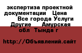 экспертиза проектной документации › Цена ­ 10 000 - Все города Услуги » Другие   . Амурская обл.,Тында г.